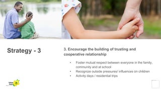 Strategy - 3 3. Encourage the building of trusting and
cooperative relationship
• Foster mutual respect between everyone in the family,
community and at school
• Recognize outside pressures/ influences on children
• Activity days / residential trips
Yellow
Pond
 