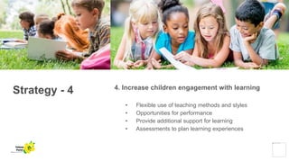 Strategy - 4 4. Increase children engagement with learning
• Flexible use of teaching methods and styles
• Opportunities for performance
• Provide additional support for learning
• Assessments to plan learning experiences
Yellow
Pond
 