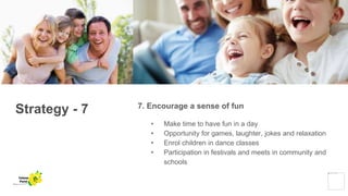 Strategy - 7 7. Encourage a sense of fun
• Make time to have fun in a day
• Opportunity for games, laughter, jokes and relaxation
• Enrol children in dance classes
• Participation in festivals and meets in community and
schools
Yellow
Pond
 