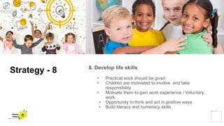 Strategy - 8 8. Develop life skills
• Practical work should be given
• Children are motivated to involve and take
responsibility
• Motivate them to gain work experience / Voluntary
work
• Opportunity to think and act in positive ways
• Build literacy and numeracy skills
Yellow
Pond
 