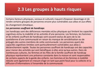 2.3 Les groupes à hauts risques
Certains facteurs physiques, sociaux et culturels risquent d’exposer davantage et de
rendre certains groupes de personnes encore plus vulnérables aux aléas et aux effets
du changement climatique.
Les personnes souffrant de handicaps
Les handicaps sont des déficiences mentales et/ou physiques qui limitent les capacités
cognitives et/ou la mobilité et les activités d’une personne. Les femmes, les hommes
et les enfants souffrant de handicaps sont souvent exclus de pans de la vie
quotidienne d’une communauté en raison du manque de sensibilisation ou de
préjugés des autres membres de cette communauté. Les personnes ayant des
capacités cognitives limitées sont particulièrement vulnérables aux aléas à
déclenchement rapide. Toutes les personnes souffrant de handicaps ont des capacités
pour mener des activités qui sont bénéfiques à elles ainsi qu’aux autres. Dans de
nombreuses cultures, les femmes et les filles de la famille souffrant de handicap
physique représentent une présence constante dans la maison et sont responsables
de certains aspects de la garde des enfants. Les hommes et les femmes à mobilité
réduite sont également en mesure d’agir en tant que point focal pour la collecte et la
diffusion d’informations à l’ensemble de la communauté.
 