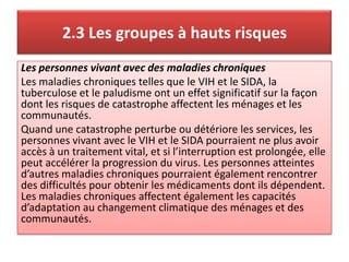 2.3 Les groupes à hauts risques
Les personnes vivant avec des maladies chroniques
Les maladies chroniques telles que le VIH et le SIDA, la
tuberculose et le paludisme ont un effet significatif sur la façon
dont les risques de catastrophe affectent les ménages et les
communautés.
Quand une catastrophe perturbe ou détériore les services, les
personnes vivant avec le VIH et le SIDA pourraient ne plus avoir
accès à un traitement vital, et si l’interruption est prolongée, elle
peut accélérer la progression du virus. Les personnes atteintes
d’autres maladies chroniques pourraient également rencontrer
des difficultés pour obtenir les médicaments dont ils dépendent.
Les maladies chroniques affectent également les capacités
d’adaptation au changement climatique des ménages et des
communautés.
 