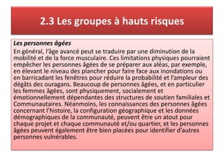 2.3 Les groupes à hauts risques
Les personnes âgées
En général, l’âge avancé peut se traduire par une diminution de la
mobilité et de la force musculaire. Ces limitations physiques pourraient
empêcher les personnes âgées de se préparer aux aléas, par exemple,
en élevant le niveau des plancher pour faire face aux inondations ou
en barricadant les fenêtres pour réduire la probabilité et l’ampleur des
dégâts des ouragans. Beaucoup de personnes âgées, et en particulier
les femmes âgées, sont physiquement, socialement et
émotionnellement dépendantes des structures de soutien familiales et
Communautaires. Néanmoins, les connaissances des personnes âgées
concernant l’histoire, la configuration géographique et les données
démographiques de la communauté, peuvent être un atout pour
chaque projet et chaque communauté et/ou quartier, et les personnes
âgées peuvent également être bien placées pour identifier d’autres
personnes vulnérables.
 