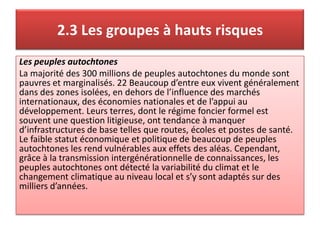 2.3 Les groupes à hauts risques
Les peuples autochtones
La majorité des 300 millions de peuples autochtones du monde sont
pauvres et marginalisés. 22 Beaucoup d’entre eux vivent généralement
dans des zones isolées, en dehors de l’influence des marchés
internationaux, des économies nationales et de l’appui au
développement. Leurs terres, dont le régime foncier formel est
souvent une question litigieuse, ont tendance à manquer
d’infrastructures de base telles que routes, écoles et postes de santé.
Le faible statut économique et politique de beaucoup de peuples
autochtones les rend vulnérables aux effets des aléas. Cependant,
grâce à la transmission intergénérationnelle de connaissances, les
peuples autochtones ont détecté la variabilité du climat et le
changement climatique au niveau local et s’y sont adaptés sur des
milliers d’années.
 