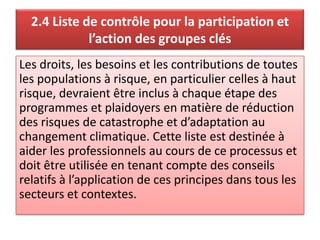 2.4 Liste de contrôle pour la participation et
l’action des groupes clés
Les droits, les besoins et les contributions de toutes
les populations à risque, en particulier celles à haut
risque, devraient être inclus à chaque étape des
programmes et plaidoyers en matière de réduction
des risques de catastrophe et d’adaptation au
changement climatique. Cette liste est destinée à
aider les professionnels au cours de ce processus et
doit être utilisée en tenant compte des conseils
relatifs à l’application de ces principes dans tous les
secteurs et contextes.
 