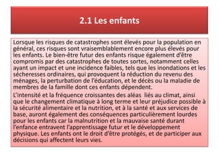 2.1 Les enfants
Lorsque les risques de catastrophes sont élevés pour la population en
général, ces risques sont vraisemblablement encore plus élevés pour
les enfants. Le bien-être futur des enfants risque également d’être
compromis par des catastrophes de toutes sortes, notamment celles
ayant un impact et une incidence faibles, tels que les inondations et les
sécheresses ordinaires, qui provoquent la réduction du revenu des
ménages, la perturbation de l’éducation, et le décès ou la maladie de
membres de la famille dont ces enfants dépendent.
L’intensité et la fréquence croissantes des aléas liés au climat, ainsi
que le changement climatique à long terme et leur préjudice possible à
la sécurité alimentaire et la nutrition, et à la santé et aux services de
base, auront également des conséquences particulièrement lourdes
pour les enfants car la malnutrition et la mauvaise santé durant
l’enfance entravent l’apprentissage futur et le développement
physique. Les enfants ont le droit d’être protégés, et de participer aux
décisions qui affectent leurs vies.
 
