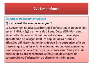 2.1 Les enfants
Questions fréquemment posées
Qui est considéré comme un enfant?
La Convention relative aux droits de l’enfant stipule qu’un enfant
est un individu âgé de moins de 18 ans. Cette définition peut
varier selon les contextes culturels et sociaux. Une analyse
approfondie de la façon dont les populations à risque et
affectées définissent les enfants devrait être entreprise, afin de
s’assurer que tous les enfants et les jeunes peuvent exercer leur
droit à la protection et participer aux processus d’analyse et de
prise de décisions concernant la réduction des risques de
catastrophe et d’adaptation au changement climatique.
 