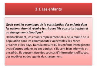 2.1 Les enfants
Quels sont les avantages de la participation des enfants dans
les actions visant à réduire les risques liés aux catastrophes et
au changement climatique?
Habituellement, les enfants représentent plus de la moitié de la
population dans les communautés vulnérables, les zones
urbaines et les pays. Dans la mesure où les enfants interagissent
avec d’autres enfants et des adultes, s’ils sont bien informés et
encadrés, ils peuvent être des sources d’informations efficaces,
des modèles et des agents du changement.
 
