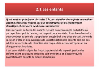 2.1 Les enfants
Quels sont les principaux obstacles à la participation des enfants aux actions
visant à réduire les risques liés aux catastrophes et au changement
climatique et comment peut-on les surmonter?
Dans certaines cultures, les enfants ne sont pas encouragés ou habilités à
partager leurs points de vue, par respect pour les aînés. Il semble nécessaire
de provoquer au sein de la population en général, une prise de conscience de
la raison d’être et des avantages de la participation des enfants comme des
adultes aux activités de réduction des risques liés aux catastrophes et au
changement climatique.
Il est essentiel d’analyser les impacts potentiels de la participation des
enfants avant qu’aucune action ne soit entreprise et d’assurer que la
protection des enfants demeure primordiale.
 