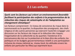 2.1 Les enfants
Quels sont les facteurs qui créent un environnement favorable
facilitant la participation des enfants à la programmation de la
réduction des risques de catastrophe et de l’adaptation au
changement climatique?
Les facteurs comprennent : le niveau de conscience du risque dans la
communauté ou le quartier; la disposition des enseignants, des chefs
religieux et des autres personnes qui exercent l’autorité à engager une
discussion sur les facteurs de risque et la réduction des risques;
l’organisation de la collectivité ou du quartier; l’existence et la
connaissance des lois sur la protection et le bien-être des enfants; les
politiques et les budgets gouvernementaux relatifs à une participation
inclusive du niveau national au niveau local, les attitudes envers les
enfants (en particulier les filles) qui expriment leurs
 