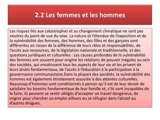 2.2 Les femmes et les hommes
Les risques liés aux catastrophes et au changement climatique ne sont pas
neutres du point de vue du sexe. La nature et l’étendue de l’exposition et de
la vulnérabilité des femmes, des hommes, des filles et des garçons sont
différentes en raison de la différence de leurs rôles et responsabilités, de
l’accès aux ressources, de la législation nationale et traditionnelle, et des
questions juridiques et culturelles . Les causes profondes de la vulnérabilité
des femmes ont souvent pour origine les relations de pouvoir inégales au sein
des sociétés, qui envahissent tous les aspects de leur vie et les privent de
leurs droits fondamentaux, de l’accès à l’éducation à la participation à la
gouvernance communautaire.Dans la plupart des sociétés, la vulnérabilité des
hommes est également étroitement associée à des attentes culturelles.
Beaucoup d’hommes sont conditionnés à penser qu’il est de leur devoir de
satisfaire les besoins fondamentaux de leur famille et, s’ils sont incapables de
le faire, ils peuvent se sentir obligés d’accepter un travail dangereux, de
migrer pour chercher un emploi ailleurs ou se réfugier dans l’alcool ou
d’autres drogues.
 
