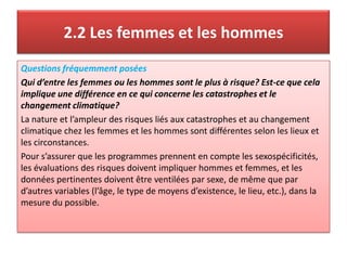 2.2 Les femmes et les hommes
Questions fréquemment posées
Qui d’entre les femmes ou les hommes sont le plus à risque? Est-ce que cela
implique une différence en ce qui concerne les catastrophes et le
changement climatique?
La nature et l’ampleur des risques liés aux catastrophes et au changement
climatique chez les femmes et les hommes sont différentes selon les lieux et
les circonstances.
Pour s’assurer que les programmes prennent en compte les sexospécificités,
les évaluations des risques doivent impliquer hommes et femmes, et les
données pertinentes doivent être ventilées par sexe, de même que par
d’autres variables (l’âge, le type de moyens d’existence, le lieu, etc.), dans la
mesure du possible.
 