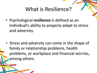 What is Resilience?
• Psychological resilience is defined as an
individual's ability to properly adapt to stress
and adversity.
• Stress and adversity can come in the shape of
family or relationship problems, health
problems, or workplace and financial worries,
among others.
 