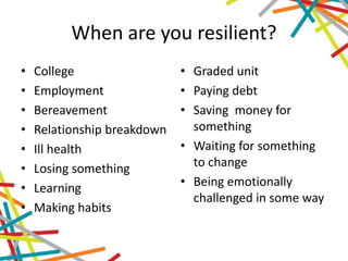 When are you resilient?
• College
• Employment
• Bereavement
• Relationship breakdown
• Ill health
• Losing something
• Learning
• Making habits
• Graded unit
• Paying debt
• Saving money for
something
• Waiting for something
to change
• Being emotionally
challenged in some way
 