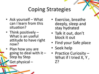 Coping Strategies
• Ask yourself – What
can I learn from this
situation?
• Think positively –
What is an useful
attitude to have right
now?
• Plan how you are
going to deal with it –
Step by Step
• Get physical –
• Exercise, breathe
deeply, sleep and
stay hydrated
• Talk it out, don’t
block it out
• Find your Safe place
• Seek help
• Practice Curiosity –
What if I tried X, Y ,
Z?
 