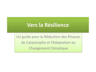 Vers la Résilience
Un guide pour la Réduction des Risques
de Catastrophe et l’Adaptation au
Changement Climatique
 