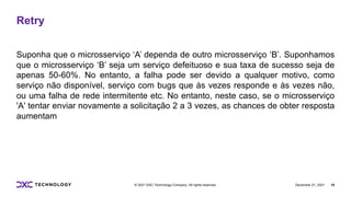 December 21, 2021 10
© 2021 DXC Technology Company. All rights reserved.
Retry
Suponha que o microsserviço ‘A’ dependa de outro microsserviço ‘B’. Suponhamos
que o microsserviço ‘B’ seja um serviço defeituoso e sua taxa de sucesso seja de
apenas 50-60%. No entanto, a falha pode ser devido a qualquer motivo, como
serviço não disponível, serviço com bugs que às vezes responde e às vezes não,
ou uma falha de rede intermitente etc. No entanto, neste caso, se o microsserviço
'A' tentar enviar novamente a solicitação 2 a 3 vezes, as chances de obter resposta
aumentam
 