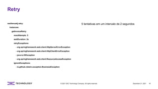 December 21, 2021 11
© 2021 DXC Technology Company. All rights reserved.
resilience4j.retry:
instances:
getInvoiceRetry:
maxAttempts: 5
waitDuration: 2s
retryExceptions:
- org.springframework.web.client.HttpServerErrorException
- org.springframework.web.client.HttpClientErrorException
- java.io.IOException
- org.springframework.web.client.ResourceAccessException
ignoreExceptions:
- io.github.robwin.exception.BusinessException
5 tentativas em um intervalo de 2 segundos
Retry
 