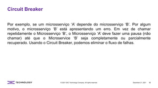 December 21, 2021 12
© 2021 DXC Technology Company. All rights reserved.
Circuit Breaker
Por exemplo, se um microsserviço ‘A’ depende do microsserviço ‘B’. Por algum
motivo, o microsserviço ‘B’ está apresentando um erro. Em vez de chamar
repetidamente o Microsserviço ‘B’, o Microsserviço ‘A’ deve fazer uma pausa (não
chamar) até que o Microservice ‘B’ seja completamente ou parcialmente
recuperado. Usando o Circuit Breaker, podemos eliminar o fluxo de falhas.
 