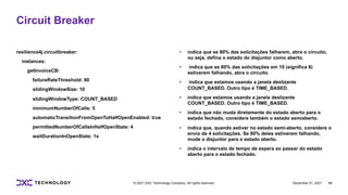 December 21, 2021 14
© 2021 DXC Technology Company. All rights reserved.
resilience4j.circuitbreaker:
instances:
getInvoiceCB:
failureRateThreshold: 80
slidingWindowSize: 10
slidingWindowType: COUNT_BASED
minimumNumberOfCalls: 5
automaticTransitionFromOpenToHalfOpenEnabled: true
permittedNumberOfCallsInHalfOpenState: 4
waitDurationInOpenState: 1s
• indica que se 80% das solicitações falharem, abra o circuito,
ou seja, defina o estado do disjuntor como aberto.
• indica que se 80% das solicitações em 10 (significa 8)
estiverem falhando, abra o circuito.
• indica que estamos usando a janela deslizante
COUNT_BASED. Outro tipo é TIME_BASED.
• indica que estamos usando a janela deslizante
COUNT_BASED. Outro tipo é TIME_BASED.
• indica que não muda diretamente do estado aberto para o
estado fechado, considere também o estado semiaberto.
• indica que, quando estiver no estado semi-aberto, considere o
envio de 4 solicitações. Se 80% deles estiverem falhando,
mude o disjuntor para o estado aberto.
• indica o intervalo de tempo de espera ao passar do estado
aberto para o estado fechado.
Circuit Breaker
 