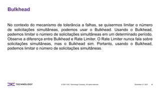 December 21, 2021 6
© 2021 DXC Technology Company. All rights reserved.
Bulkhead
No contexto do mecanismo de tolerância a falhas, se quisermos limitar o número
de solicitações simultâneas, podemos usar o Bulkhead. Usando o Bulkhead,
podemos limitar o número de solicitações simultâneas em um determinado período.
Observe a diferença entre Bulkhead e Rate Limiter. O Rate Limiter nunca fala sobre
solicitações simultâneas, mas o Bulkhead sim. Portanto, usando o Bulkhead,
podemos limitar o número de solicitações simultâneas.
 