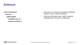 December 21, 2021 7
© 2021 DXC Technology Company. All rights reserved.
resilience4j.bulkhead:
instances:
getMessageBH:
maxWaitDuration: 0s
maxConcurrentCalls: 5
• indica que se o número de chamadas simultâneas
exceder 5, ative o método de fallback.
• indica que não espera nada, mostre a resposta
imediatamente com base na configuração.
Bulkhead
 
