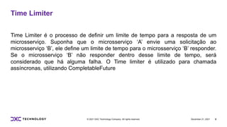 December 21, 2021 8
© 2021 DXC Technology Company. All rights reserved.
Time Limiter
Time Limiter é o processo de definir um limite de tempo para a resposta de um
microsserviço. Suponha que o microsserviço ‘A’ envie uma solicitação ao
microsserviço ‘B’, ele define um limite de tempo para o microsserviço ‘B’ responder.
Se o microsserviço ‘B’ não responder dentro desse limite de tempo, será
considerado que há alguma falha. O Time limiter é utilizado para chamada
assíncronas, utilizando CompletableFuture
 
