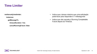 December 21, 2021 9
© 2021 DXC Technology Company. All rights reserved.
resilience4j.timelimiter:
instances:
getMessageTL:
timeoutDuration: 1ms
cancelRunningFuture: false
• Indica que o tempo máximo que uma solicitação
pode levar para responder é 1 milissegundo
• Indica que não cancela o Running Completable
Future depois do TimeOut.
Time Limiter
 