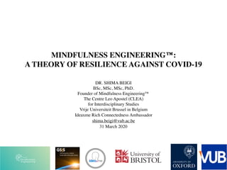 MINDFULNESS ENGINEERING™:
A THEORY OF RESILIENCE AGAINST COVID-19
DR. SHIMA BEIGI
BSc, MSc, MSc, PhD. 
Founder of Mindfulness Engineering™
The Centre Leo Apostel (CLEA)
for Interdisciplinary Studies 
Vrije Universiteit Brussel in Belgium
Ideaxme Rich Connectedness Ambassador
shima.beigi@vub.ac.be
31 March 2020
 