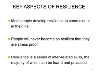 KEY ASPECTS OF RESILIENCE
Most people develop resilience to some extent
in their life
People will never become so resilient that they
are stress proof
Resilience is a series of inter-related skills, the
majority of which can be learnt and practiced
3

 