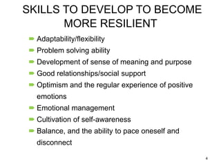 SKILLS TO DEVELOP TO BECOME
MORE RESILIENT
 Adaptability/flexibility
 Problem solving ability
 Development of sense of meaning and purpose
 Good relationships/social support
 Optimism and the regular experience of positive

emotions
 Emotional management
 Cultivation of self-awareness

 Balance, and the ability to pace oneself and
disconnect
4

 
