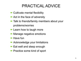 PRACTICAL ADVICE
 Cultivate mental flexibility

 Act in the face of adversity
 Talk to friends/family members about your
problems/worries

 Learn how to laugh more
 Manage negative emotions
 Have fun
 Acknowledge your limitations
 Eat well and sleep enough
 Practice some kind of sport
5

 