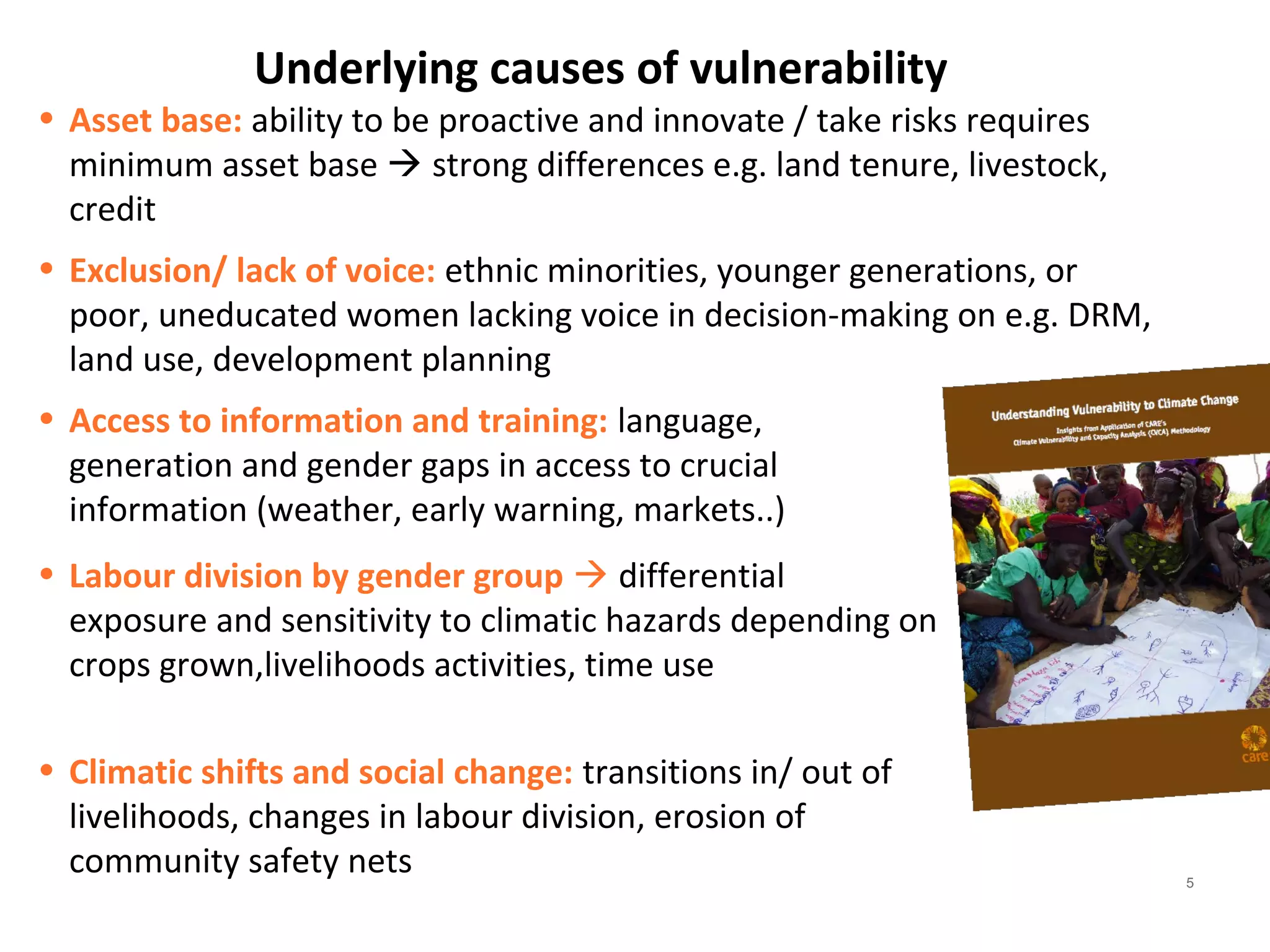 Underlying causes of vulnerability 
• Asset base: ability to be proactive and innovate / take risks requires 
minimum asset base  strong differences e.g. land tenure, livestock, 
credit 
• Exclusion/ lack of voice: ethnic minorities, younger generations, or 
poor, uneducated women lacking voice in decision-making on e.g. DRM, 
land use, development planning 
• Access to information and training: language, 
generation and gender gaps in access to crucial 
information (weather, early warning, markets..) 
• Labour division by gender group  differential 
exposure and sensitivity to climatic hazards depending on 
crops grown,livelihoods activities, time use 
• Climatic shifts and social change: transitions in/ out of 
livelihoods, changes in labour division, erosion of 
community safety nets 
5 
 