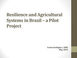 Resilience	and	Agricultural	
Systems	in	Brazil	– a	Pilot	
Project	
Centro	Ecológico	/	SSNC
May,	2015
 