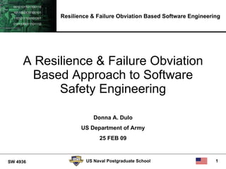 0010101101100110
  1011000110100101
  1101011100101001   Resilience & Failure Obviation Based Software Engineering
  0101100011101110




       A Resilience & Failure Obviation
        Based Approach to Software
             Safety Engineering

                                 Donna A. Dulo
                            US Department of Army
                                   25 FEB 09



SW 4936                       US Naval Postgraduate School                  1
 