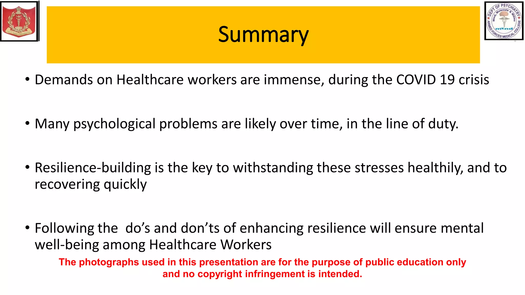 Summary
• Demands on Healthcare workers are immense, during the COVID 19 crisis
• Many psychological problems are likely over time, in the line of duty.
• Resilience-building is the key to withstanding these stresses healthily, and to
recovering quickly
• Following the do’s and don’ts of enhancing resilience will ensure mental
well-being among Healthcare Workers
The photographs used in this presentation are for the purpose of public education only
and no copyright infringement is intended.
 