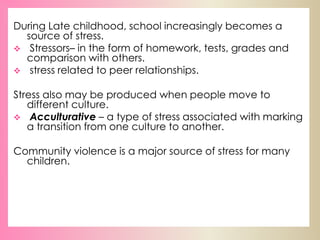 During Late childhood, school increasingly becomes a
source of stress.
 Stressors– in the form of homework, tests, grades and
comparison with others.
 stress related to peer relationships.
Stress also may be produced when people move to
different culture.
 Acculturative – a type of stress associated with marking
a transition from one culture to another.
Community violence is a major source of stress for many
children.
 