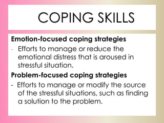 COPING SKILLS
Emotion-focused coping strategies
- Efforts to manage or reduce the
emotional distress that is aroused in
stressful situation.
Problem-focused coping strategies
- Efforts to manage or modify the source
of the stressful situations, such as finding
a solution to the problem.
 