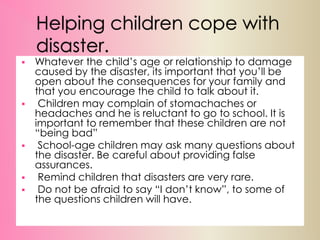 Helping children cope with
disaster.
 Whatever the child’s age or relationship to damage
caused by the disaster, its important that you’ll be
open about the consequences for your family and
that you encourage the child to talk about it.
 Children may complain of stomachaches or
headaches and he is reluctant to go to school. It is
important to remember that these children are not
“being bad”
 School-age children may ask many questions about
the disaster. Be careful about providing false
assurances.
 Remind children that disasters are very rare.
 Do not be afraid to say “I don’t know”, to some of
the questions children will have.
 