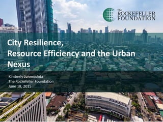 City Resilience,
Resource Efficiency and the Urban
Nexus
Kimberly Junmookda
The Rockefeller Foundation
June 18, 2015
 
