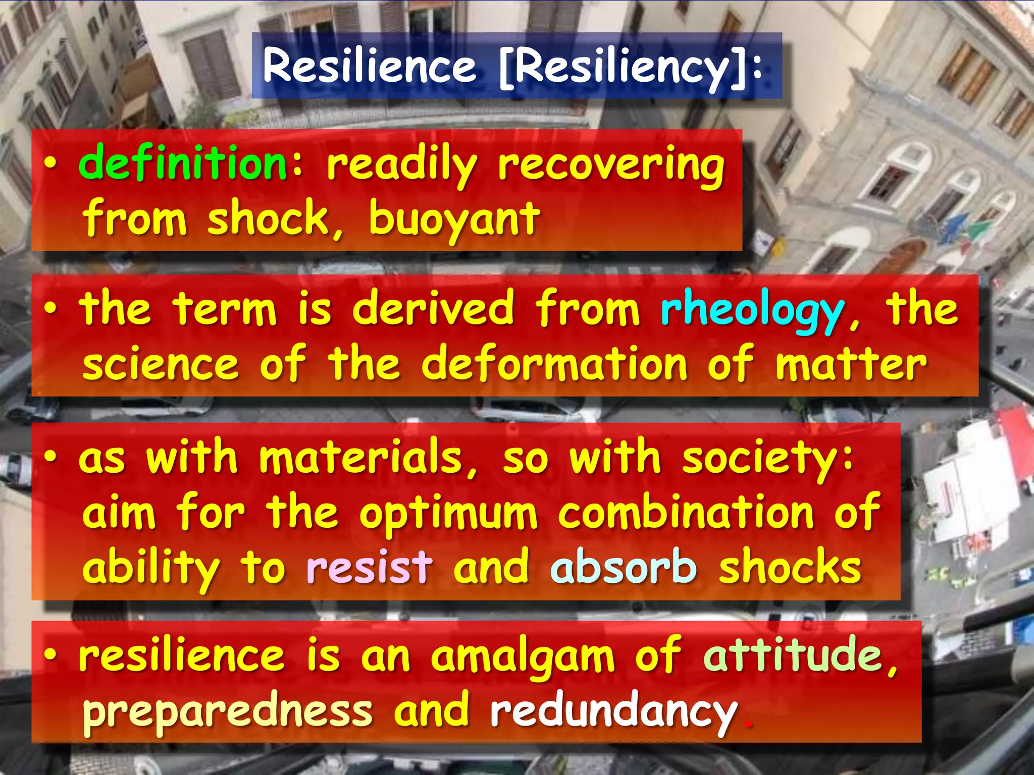 Resilience [Resiliency]:definition: readily recovering  from shock, buoyantthe term is derived from rheology, the  science of the deformationofmatteraswithmaterials, so with society:aimfor the optimum combinationofabilitytoresist and absorbshocksresilience is an amalgam of attitude, preparedness and redundancy.