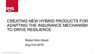 1Copyright © 2015 Risk Management Solutions, Inc.
CREATING NEW HYBRID PRODUCTS FOR
ADAPTING THE INSURANCE MECHANISM
TO DRIVE RESILIENCE
Robert Muir-Wood
Aug 31st 2016
 