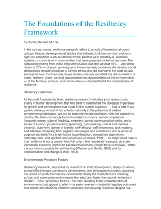 The Foundations of the Resiliency
Framework
by Bonnie Benard, M.S.W.
In the strictest sense, resiliency research refers to a body of international cross-
cultural, lifespan developmental studies that followed children born into seriously
high-risk conditions such as families where parents were mentally ill, alcoholic,
abusive, or criminal, or in communities that were poverty-stricken or war-torn. The
astounding finding from these long term studies was that at least 50% — and often
closer to 70% — of youth growing up in these high-risk conditions did develop social
competence despite exposure to severe stress and did overcome the odds to lead
successful lives. Furthermore, these studies not only identified the characteristics of
these “resilient” youth, several documented the characteristics of the environments
— of the families, schools, and communities — that facilitated the manifestation of
resilience.
Resiliency Capacities
At the most fundamental level, resiliency research validates prior research and
theory in human development that has clearly established the biological imperative
for growth and development that exists in the human organism — that is part of our
genetic makeup — and which unfolds naturally in the presence of certain
environmental attributes. We are all born with innate resiliency, with the capacity to
develop the traits commonly found in resilient survivors: social competence
(responsiveness, cultural flexibility, empathy, caring, communication skills, and a
sense of humor); problem-solving (planning, help-seeking, critical and creative
thinking); autonomy (sense of identity, self-efficacy, self-awareness, task-mastery,
and adaptive distancing from negative messages and conditions); and a sense of
purpose and belief in a bright future (goal direction, educational aspirations,
optimism, faith, and spiritual connectedness) (Benard, 1991). The major point here is
that resilience is not a genetic trait that only a few “superkids” possess, as some
journalistic accounts (and even several researchers!) would have us believe. Rather,
it is our inborn capacity for self-righting (Werner and Smith, 1992) and for
transformation and change (Lifton, 1993).
Environmental Protective Factors
Resiliency research, supported by research on child development, family dynamics,
school effectiveness, community development, and ethnographic studies capturing
the voices of youth themselves, documents clearly the characteristics of family,
school, and community environments that elicit and foster the natural resiliency in
children. These “protective factors,” the term referring to the characteristics of
environments that appear to alter — or even reverse — potential negative outcomes
and enable individuals to transform adversity and develop resilience despite risk,
 
