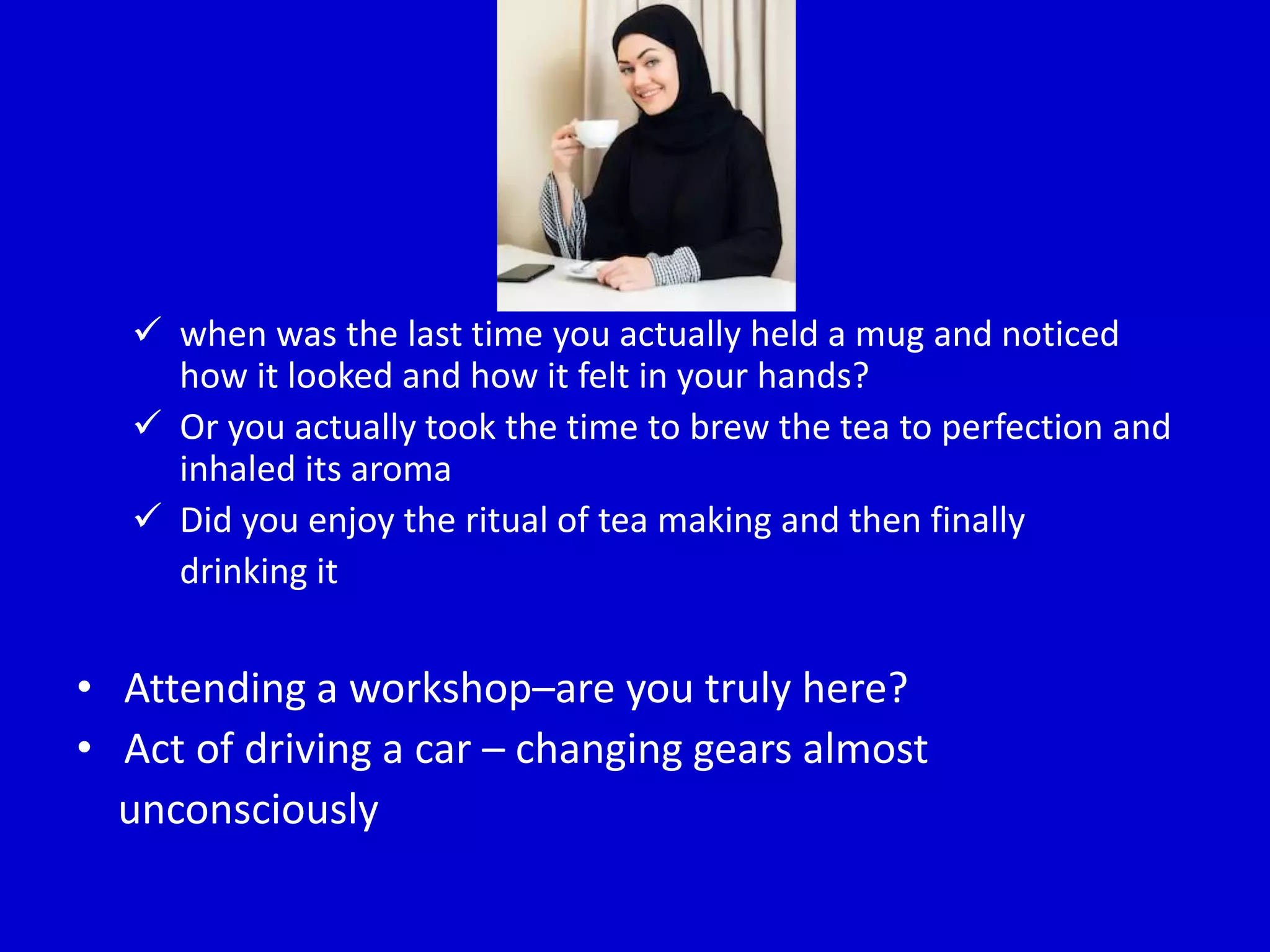  when was the last time you actually held a mug and noticed
how it looked and how it felt in your hands?
 Or you actually took the time to brew the tea to perfection and
inhaled its aroma
 Did you enjoy the ritual of tea making and then finally
drinking it
• Attending a workshop–are you truly here?
• Act of driving a car – changing gears almost
unconsciously
 