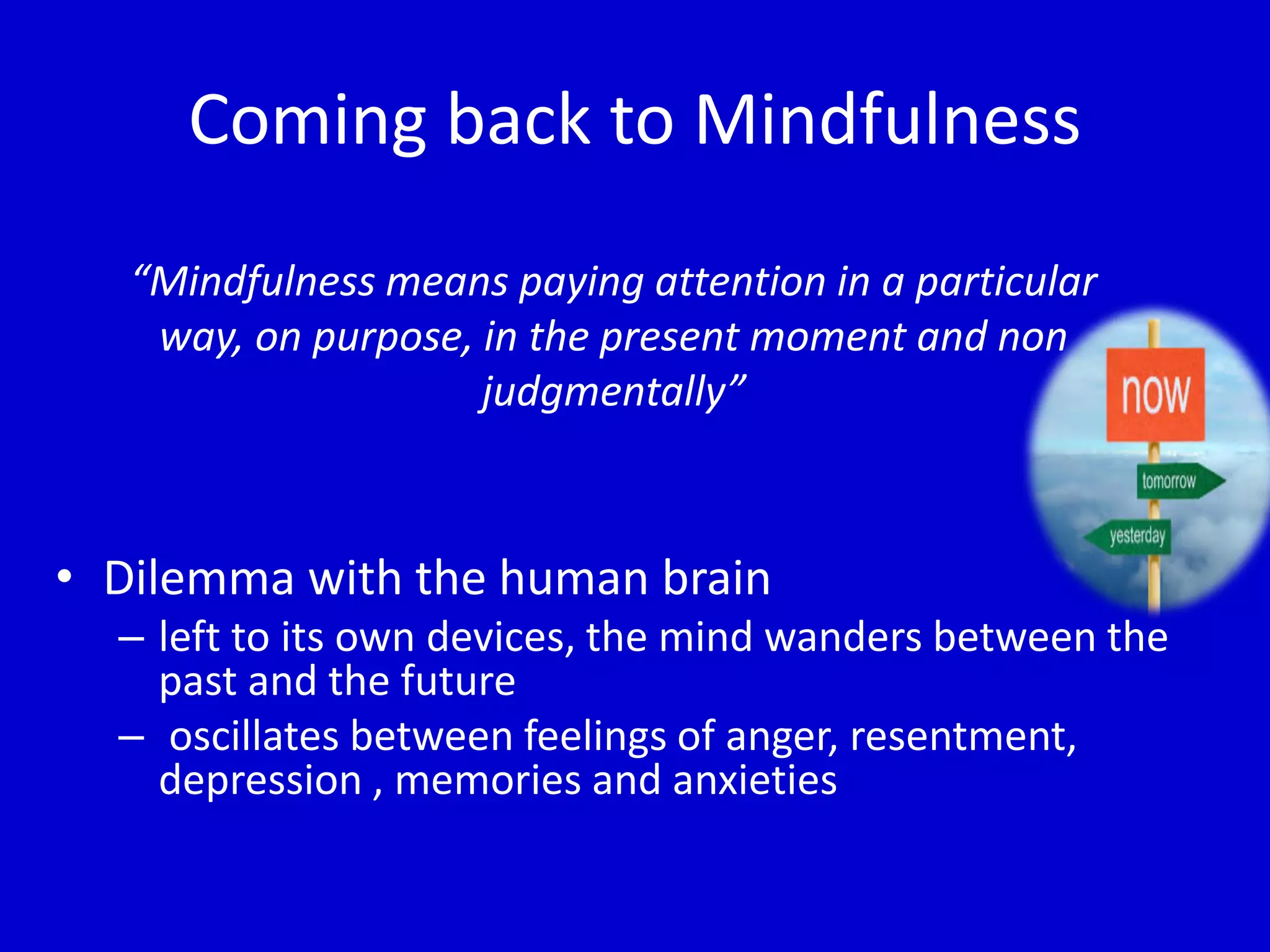 Coming back to Mindfulness
“Mindfulness means paying attention in a particular
way, on purpose, in the present moment and non
judgmentally”
• Dilemma with the human brain
– left to its own devices, the mind wanders between the
past and the future
– oscillates between feelings of anger, resentment,
depression , memories and anxieties
 