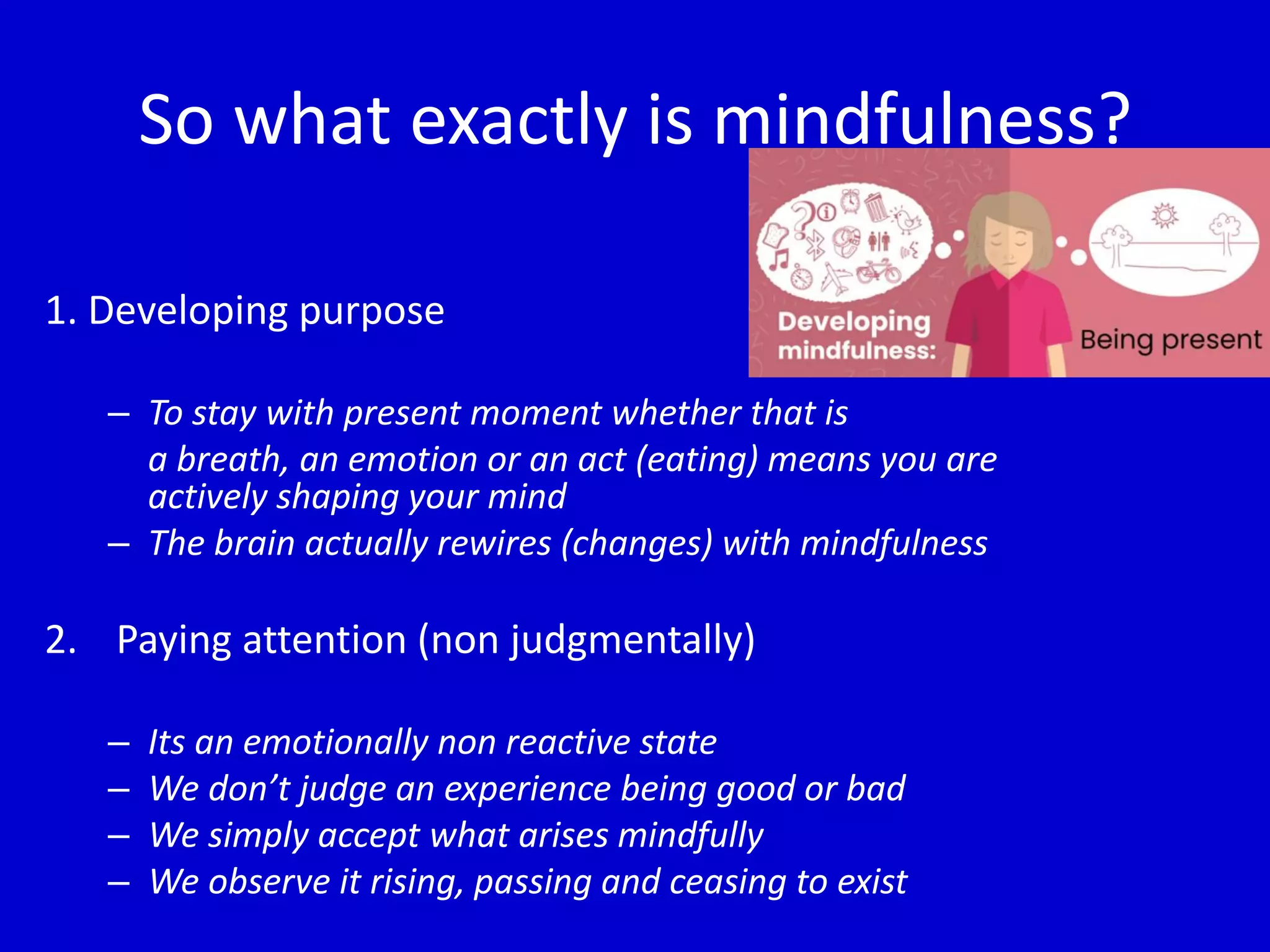 So what exactly is mindfulness?
1. Developing purpose
– To stay with present moment whether that is
a breath, an emotion or an act (eating) means you are
actively shaping your mind
– The brain actually rewires (changes) with mindfulness
2. Paying attention (non judgmentally)
– Its an emotionally non reactive state
– We don’t judge an experience being good or bad
– We simply accept what arises mindfully
– We observe it rising, passing and ceasing to exist
 