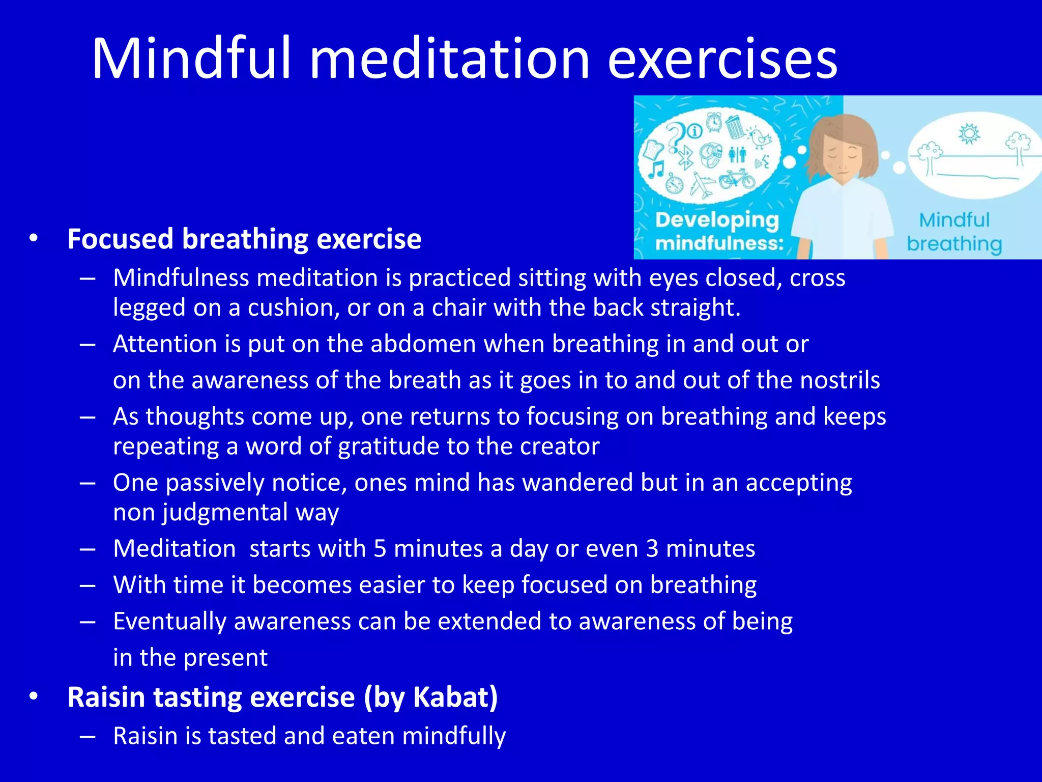 Mindful meditation exercises
• Focused breathing exercise
– Mindfulness meditation is practiced sitting with eyes closed, cross
legged on a cushion, or on a chair with the back straight.
– Attention is put on the abdomen when breathing in and out or
on the awareness of the breath as it goes in to and out of the nostrils
– As thoughts come up, one returns to focusing on breathing and keeps
repeating a word of gratitude to the creator
– One passively notice, ones mind has wandered but in an accepting
non judgmental way
– Meditation starts with 5 minutes a day or even 3 minutes
– With time it becomes easier to keep focused on breathing
– Eventually awareness can be extended to awareness of being
in the present
• Raisin tasting exercise (by Kabat)
– Raisin is tasted and eaten mindfully
 