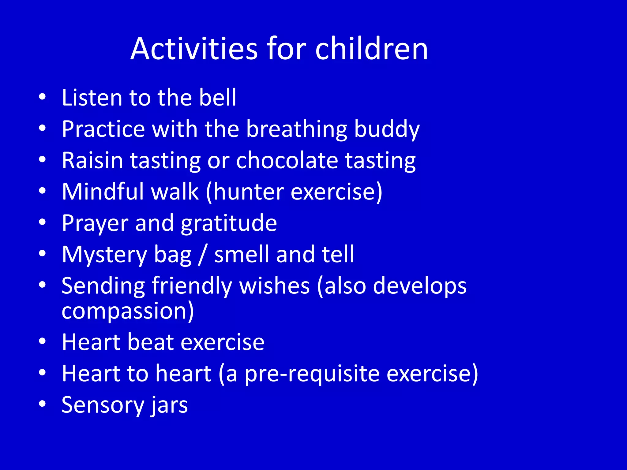 Activities for children
• Listen to the bell
• Practice with the breathing buddy
• Raisin tasting or chocolate tasting
• Mindful walk (hunter exercise)
• Prayer and gratitude
• Mystery bag / smell and tell
• Sending friendly wishes (also develops
compassion)
• Heart beat exercise
• Heart to heart (a pre-requisite exercise)
• Sensory jars
 