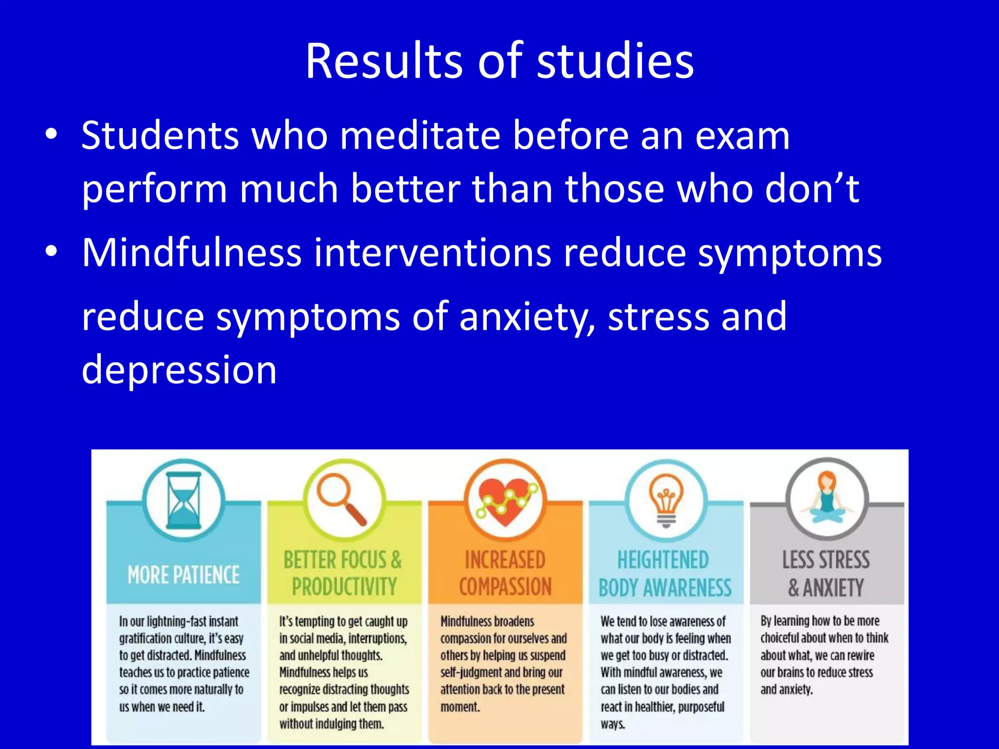 Results of studies
• Students who meditate before an exam
perform much better than those who don’t
• Mindfulness interventions reduce symptoms
reduce symptoms of anxiety, stress and
depression
 