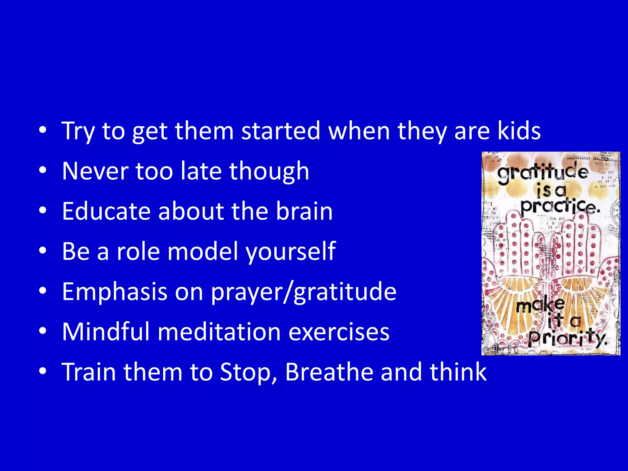 • Try to get them started when they are kids
• Never too late though
• Educate about the brain
• Be a role model yourself
• Emphasis on prayer/gratitude
• Mindful meditation exercises
• Train them to Stop, Breathe and think
 